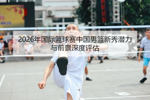 2026年国际篮球赛中国男篮新秀潜力与前景深度评估