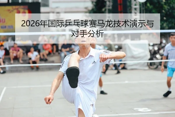 2026年国际乒乓球赛马龙技术演示与对手分析